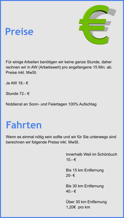 Für einige Arbeiten benötigen wir keine ganze Stunde, daher rechnen wir in AW (Arbeitswert) pro angefangene 15 Min. ab. Preise inkl. MwSt.	  Je AW 18.- €   Stunde 72.- €   Notdienst an Sonn- und Feiertagen 100% Aufschlag Preise Innerhalb Weil im Schönbuch  10.- €   Bis 15 km Entfernung  20- €   Bis 30 km Entfernung   40.- €   Über 30 km Entfernung  1,20€  pro km  Fahrten € Wenn es einmal nötig sein sollte und wir für Sie unterwegs sind  berechnen wir folgende Preise inkl. MwSt.